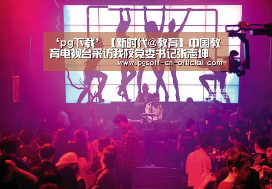 ‘pg下载’【新时代@教育】中国教育电视台采访我校党委书记张志坤(图4) pg游戏平台